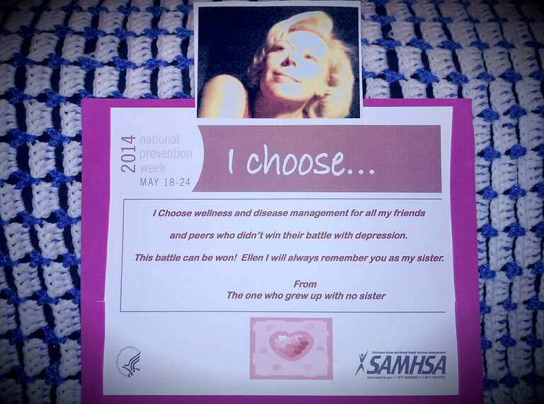 I choose wellness and disease management for all the friends and peers who didn't win their battle with depression.  This battle can be won!  Ellen I will always remember you as my sister.
From,

The one who grew up without a sister